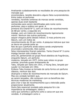 Analisando cuidadosamente os resultados de uma pesquisa de
mercado que
encomendara, Janette descobriu alguns fatos surpreendentes.
Entre todos os perfumes
vendidos, havendo centenas de marcas sendo vendidas,
apenas duas eram bastante
conhecidas para serem identificadas pelo nome como
perfumes, para o público em geral. A
primeira era Chanel N° 5, com um índice de reconhecimento
de 88 por cento; a segunda era
Arpége, com um índice de reconhecimento ligeiramente
menor. Nenhum dos outros perfumes
sequer chegava perto desses índices. O mais próximo era
Opium, com um índice de
reconhecimento de 29 por cento. A pesquisa indicava que isso
se devia em grande parte ao
fato de que o perfume ainda estava sendo amplamente
anunciado e promovido. Dois outros
fatos interessantes ficaram patentes. Tanto Chanel N° 5 como
Arpége haviam sido criados nos
anos 20, pertencendo ao grupo floral aldeídico de fragrâncias,
enquanto Opium, um perfume
moderno, lançado em 1977, tinha suas raízes no grupo
oriental, provindo quase diretamente de
Tabu, lançado por Dana em 1931, e Young Dew, lançado por
Lauder no mercado em 1952.
Embora Tabu tivesse se tornado de certa forma um perfume
clássico, nenhum dos dois
alcançara o índice de reconhecimento de mercado de Opium.
Mas era verdade também que,
ao serem lançados, não contavam com os benefícios das
técnicas modernas de marketing
para criar o tipo de reconhecimento que a televisão podia
proporcionar atualmente.
Outro fato essencial revelado pela pesquisa foi o da
importância da embalagem, tanto o
vidro que continha o perfume como a caixa em que era
vendido. A embalagem como o
 