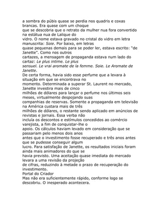 a sombra do púbis quase se perdia nos quadris e coxas
brancas. Era quase com um choque
que se descobria que o retrato da mulher nua fora convertido
na estátua nua de Lalique do
vidro. O nome estava gravado no cristal do vidro em letra
manuscrita: Soie. Por baixo, em letras
quase pequenas demais para se poder ler, estava escrito: “de
Janette”. Como nos outros
cartazes, a mensagem de propaganda estava num lado do
cartaz: Le plus intime. Le plus
sensuel. Le vrai aromate de la femme. Soie. Le Aromate de
Janette.
De certa forma, havia sido esse perfume que a levara à
situação em que se encontrava no
momento. Determinada a superar St. Laurent no mercado,
Janette investira mais de cinco
milhões de dólares para lançar o perfume nos últimos seis
meses, virtualmente despojando suas
companhias de reservas. Somente a propaganda em televisão
na América custara mais de três
milhões de dólares, o restante sendo aplicado em anúncios de
revistas e jornais. Essa verba não
incluía os descontos e estímulos concedidos ao comércio
varejista, a fim de conquistar-lhe o
apoio. Os cálculos haviam levado em consideração que se
passariam pelo menos dois anos
antes que o investimento fosse recuperado e três anos antes
que se pudesse conseguir algum
lucro. Para satisfação de Janette, os resultados iniciais foram
ainda mais animadores do que se
havia previsto. Uma aceitação quase imediata do mercado
levara a uma revisão da projeção
de cifras, reduzindo à metade o prazo de recuperação do
investimento.
Portal do Criador
Mas não era suficientemente rápido, conforme logo se
descobriu. O inesperado acontecera.
 