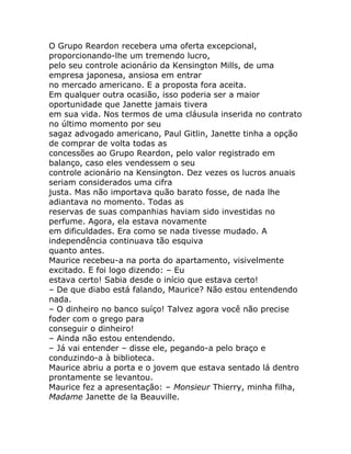 O Grupo Reardon recebera uma oferta excepcional,
proporcionando-lhe um tremendo lucro,
pelo seu controle acionário da Kensington Mills, de uma
empresa japonesa, ansiosa em entrar
no mercado americano. E a proposta fora aceita.
Em qualquer outra ocasião, isso poderia ser a maior
oportunidade que Janette jamais tivera
em sua vida. Nos termos de uma cláusula inserida no contrato
no último momento por seu
sagaz advogado americano, Paul Gitlin, Janette tinha a opção
de comprar de volta todas as
concessões ao Grupo Reardon, pelo valor registrado em
balanço, caso eles vendessem o seu
controle acionário na Kensington. Dez vezes os lucros anuais
seriam considerados uma cifra
justa. Mas não importava quão barato fosse, de nada lhe
adiantava no momento. Todas as
reservas de suas companhias haviam sido investidas no
perfume. Agora, ela estava novamente
em dificuldades. Era como se nada tivesse mudado. A
independência continuava tão esquiva
quanto antes.
Maurice recebeu-a na porta do apartamento, visivelmente
excitado. E foi logo dizendo: – Eu
estava certo! Sabia desde o início que estava certo!
– De que diabo está falando, Maurice? Não estou entendendo
nada.
– O dinheiro no banco suíço! Talvez agora você não precise
foder com o grego para
conseguir o dinheiro!
– Ainda não estou entendendo.
– Já vai entender – disse ele, pegando-a pelo braço e
conduzindo-a à biblioteca.
Maurice abriu a porta e o jovem que estava sentado lá dentro
prontamente se levantou.
Maurice fez a apresentação: – Monsieur Thierry, minha filha,
Madame Janette de la Beauville.
 
