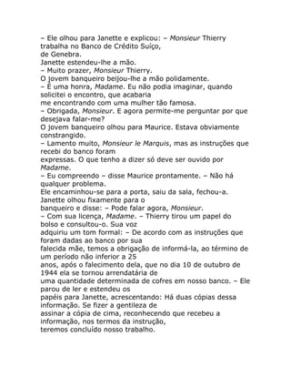 – Ele olhou para Janette e explicou: – Monsieur Thierry
trabalha no Banco de Crédito Suíço,
de Genebra.
Janette estendeu-lhe a mão.
– Muito prazer, Monsieur Thierry.
O jovem banqueiro beijou-lhe a mão polidamente.
– É uma honra, Madame. Eu não podia imaginar, quando
solicitei o encontro, que acabaria
me encontrando com uma mulher tão famosa.
– Obrigada, Monsieur. E agora permite-me perguntar por que
desejava falar-me?
O jovem banqueiro olhou para Maurice. Estava obviamente
constrangido.
– Lamento muito, Monsieur le Marquis, mas as instruções que
recebi do banco foram
expressas. O que tenho a dizer só deve ser ouvido por
Madame.
– Eu compreendo – disse Maurice prontamente. – Não há
qualquer problema.
Ele encaminhou-se para a porta, saiu da sala, fechou-a.
Janette olhou fixamente para o
banqueiro e disse: – Pode falar agora, Monsieur.
– Com sua licença, Madame. – Thierry tirou um papel do
bolso e consultou-o. Sua voz
adquiriu um tom formal: – De acordo com as instruções que
foram dadas ao banco por sua
falecida mãe, temos a obrigação de informá-la, ao término de
um período não inferior a 25
anos, após o falecimento dela, que no dia 10 de outubro de
1944 ela se tornou arrendatária de
uma quantidade determinada de cofres em nosso banco. – Ele
parou de ler e estendeu os
papéis para Janette, acrescentando: Há duas cópias dessa
informação. Se fizer a gentileza de
assinar a cópia de cima, reconhecendo que recebeu a
informação, nos termos da instrução,
teremos concluído nosso trabalho.
 