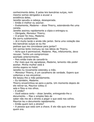 conhecimento deles. E pelas leis bancárias suíças, nem
mesmo somos obrigados a acusar a
existência deles.
Janette sacudiu a cabeça, desesperada.
– Então é melhor eu assinar.
– Exatamente, Madame – disse Thierry, estendendo-lhe uma
caneta.
Janette assinou rapidamente a cópia e entregou-a.
– Obrigada, Monsieur Thierry.
– O prazer foi meu, Madame.
Ela sorriu subitamente.
– Já é muito tarde e ainda não jantei. Seria uma violação das
leis bancárias suíças se eu lhe
pedisse que me convidasse para jantar?
Um sorriso lento insinuou-se nos lábios de Thierry.
– Acho que é permissível, Madame. Mas, infelizmente, devo
recusar. Tenho um compromisso
acertado anteriormente.
– Pois então trate de cancelá-lo.
– Por mais que me agradasse, Madame, lamento não poder
aceitar. Minha mulher está à
minha espera no hotel.
Janette riu novamente estendeu a mão.
– Monsieur Thierry, é um cavalheiro de verdade. Espero que
voltemos a nos encontrar.
Ele beijou-lhe a mão polidamente.
– Eu também, Madame.
Thierry encaminhou-se para a porta. Um momento depois de
ele retirar-se, Maurice voltou à
sala e fitou-a nos olhos.
– E então?
– Você estava certo – disse Janette, entregando-lhe o
documento. – Mas o simples fato de
saber não me dá o direito a pegar o que está nos cofres.
Maurice leu o documento rapidamente.
– Então quem tem o direito?
– A pessoa que está com a chave. E ele não quis me dizer
quem era.
 