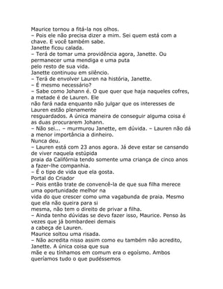 Maurice tornou a fitá-la nos olhos.
– Pois ele não precisa dizer a mim. Sei quem está com a
chave. E você também sabe.
Janette ficou calada.
– Terá de tomar uma providência agora, Janette. Ou
permanecer uma mendiga e uma puta
pelo resto de sua vida.
Janette continuou em silêncio.
– Terá de envolver Lauren na história, Janette.
– É mesmo necessário?
– Sabe como Johann é. O que quer que haja naqueles cofres,
a metade é de Lauren. Ele
não fará nada enquanto não julgar que os interesses de
Lauren estão plenamente
resguardados. A única maneira de conseguir alguma coisa é
as duas procurarem Johann.
– Não sei... – murmurou Janette, em dúvida. – Lauren não dá
a menor importância a dinheiro.
Nunca deu.
– Lauren está com 23 anos agora. Já deve estar se cansando
de viver naquela estúpida
praia da Califórnia tendo somente uma criança de cinco anos
a fazer-lhe companhia.
– É o tipo de vida que ela gosta.
Portal do Criador
– Pois então trate de convencê-la de que sua filha merece
uma oportunidade melhor na
vida do que crescer como uma vagabunda de praia. Mesmo
que ela não queira para si
mesma, não tem o direito de privar a filha.
– Ainda tenho dúvidas se devo fazer isso, Maurice. Penso às
vezes que já bombardeei demais
a cabeça de Lauren.
Maurice soltou uma risada.
– Não acredita nisso assim como eu também não acredito,
Janette. A única coisa que sua
mãe e eu tínhamos em comum era o egoísmo. Ambos
queríamos tudo o que pudéssemos
 