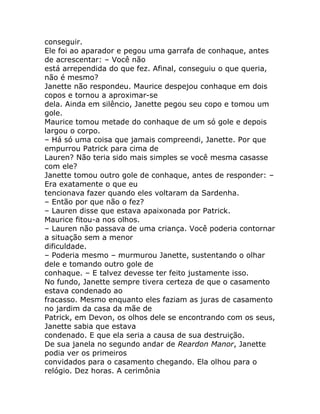 conseguir.
Ele foi ao aparador e pegou uma garrafa de conhaque, antes
de acrescentar: – Você não
está arrependida do que fez. Afinal, conseguiu o que queria,
não é mesmo?
Janette não respondeu. Maurice despejou conhaque em dois
copos e tornou a aproximar-se
dela. Ainda em silêncio, Janette pegou seu copo e tomou um
gole.
Maurice tomou metade do conhaque de um só gole e depois
largou o corpo.
– Há só uma coisa que jamais compreendi, Janette. Por que
empurrou Patrick para cima de
Lauren? Não teria sido mais simples se você mesma casasse
com ele?
Janette tomou outro gole de conhaque, antes de responder: –
Era exatamente o que eu
tencionava fazer quando eles voltaram da Sardenha.
– Então por que não o fez?
– Lauren disse que estava apaixonada por Patrick.
Maurice fitou-a nos olhos.
– Lauren não passava de uma criança. Você poderia contornar
a situação sem a menor
dificuldade.
– Poderia mesmo – murmurou Janette, sustentando o olhar
dele e tomando outro gole de
conhaque. – E talvez devesse ter feito justamente isso.
No fundo, Janette sempre tivera certeza de que o casamento
estava condenado ao
fracasso. Mesmo enquanto eles faziam as juras de casamento
no jardim da casa da mãe de
Patrick, em Devon, os olhos dele se encontrando com os seus,
Janette sabia que estava
condenado. E que ela seria a causa de sua destruição.
De sua janela no segundo andar de Reardon Manor, Janette
podia ver os primeiros
convidados para o casamento chegando. Ela olhou para o
relógio. Dez horas. A cerimônia
 