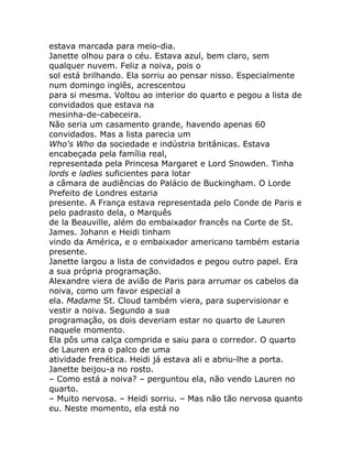 estava marcada para meio-dia.
Janette olhou para o céu. Estava azul, bem claro, sem
qualquer nuvem. Feliz a noiva, pois o
sol está brilhando. Ela sorriu ao pensar nisso. Especialmente
num domingo inglês, acrescentou
para si mesma. Voltou ao interior do quarto e pegou a lista de
convidados que estava na
mesinha-de-cabeceira.
Não seria um casamento grande, havendo apenas 60
convidados. Mas a lista parecia um
Who's Who da sociedade e indústria britânicas. Estava
encabeçada pela família real,
representada pela Princesa Margaret e Lord Snowden. Tinha
lords e ladies suficientes para lotar
a câmara de audiências do Palácio de Buckingham. O Lorde
Prefeito de Londres estaria
presente. A França estava representada pelo Conde de Paris e
pelo padrasto dela, o Marquês
de la Beauville, além do embaixador francês na Corte de St.
James. Johann e Heidi tinham
vindo da América, e o embaixador americano também estaria
presente.
Janette largou a lista de convidados e pegou outro papel. Era
a sua própria programação.
Alexandre viera de avião de Paris para arrumar os cabelos da
noiva, como um favor especial a
ela. Madame St. Cloud também viera, para supervisionar e
vestir a noiva. Segundo a sua
programação, os dois deveriam estar no quarto de Lauren
naquele momento.
Ela pôs uma calça comprida e saiu para o corredor. O quarto
de Lauren era o palco de uma
atividade frenética. Heidi já estava ali e abriu-lhe a porta.
Janette beijou-a no rosto.
– Como está a noiva? – perguntou ela, não vendo Lauren no
quarto.
– Muito nervosa. – Heidi sorriu. – Mas não tão nervosa quanto
eu. Neste momento, ela está no
 