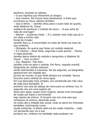 banheiro, lavando os cabelos.
– O que significa que Alexandre já chegou.
– Isso mesmo. Ele trouxe duas assistentes. E disse que
arrumaria os meus cabelos também.
– Isso é ótimo. – Janette olhou para o outro lado do quarto,
onde Madame St. Cloud
acabara de pendurar o vestido de noiva. – O que acha do
robe de marriage?
– Adorei! – exclamou Heidi. – É o vestido mais lindo que já vi
em toda a minha vida!
Portal do Criador
Janette fitou-a. A sinceridade no rosto de Heidi era mais do
que evidente.
– Obrigada. Eu queria que fosse um vestido especial.
– E é mesmo – disse Heidi, seguindo-a pelo quarto. – Nunca
vi nada parecido.
Janette parou diante do vestido e perguntou a Madame St.
Cloud: – Tout va bien?
– Oui, Madame. Très bien.
Janette virou-se para o vestido. Em Paris, naquela manhã,
fotografias do vestido estavam
sendo distribuídas à imprensa. No dia seguinte, as fotografias
apareceriam em metade dos
jornais do mundo. O que Heidi dissera era verdade. Nunca
houvera outro vestido de noiva igual.
Em sua descrição mais simples, era constituído por três véus
de seda pura bordados. O
primeiro véu caía da cabeça da noiva para os ombros nus. O
segundo véu era uma espécie de
blusa sem alças, quase como lingerie, dando uma insinuação
de nudez por baixo e terminando
logo abaixo da cintura. O terceiro véu era uma saia que
começava na cintura, descendo justa
no corpo até a metade das coxas, onde se abria em franzidos
bordados, terminando numa
cauda comprida. O efeito total era de nudez implícita... cada
um pensando que via o que
pensava ver, embora na realidade nada pudesse ver.
 