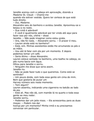 Janette acenou com a cabeça em aprovação, dizendo a
Madame St. Cloud: – Chame-me
quando ela estiver vestida. Quero ter certeza de que está
tudo direito.
– Oui, Madame.
Alexandre saiu do banheiro e avistou Janette. Aproximou-se e
beijou-a no rosto.
– Sua irmã é adorável!
– E você é igualmente adorável por ter vindo até aqui para
fazer isso por nós, chérie – disse
Janette. – Não pode imaginar como estou grata.
– Ora, não foi nada. – Alexandre sorriu. – O prazer é meu.
– Lauren ainda está no banheiro?
– Está, sim. Minhas assistentes estão lhe arrumando os pés e
as mãos.
– Vou até lá falar com ela por um momento. E depois
podemos tomar um café.
– Seria ótimo – disse Alexandre.
Lauren estava sentada no banheiro, uma toalha na cabeça, os
pés numa bacia com água.
Olhou para Janette e sorriu.
– Ninguém me disse que seria assim.
Janette riu.
– Não se pode fazer tudo o que queremos. Como está se
sentindo?
– Um pouco doida, com toda essa gente em cima de mim.
Bem que gostaria de puxar um
Harvey número seis neste momento.
– Tem algum?
Lauren assentiu, indicando uma cigarreira no balcão ao lado
da pia.
– Está ali. Mas não dá, com mamãe lá no quarto e toda essa
gente ao meu redor.
Janette sorriu.
– Podemos dar um jeito nisso. – Ela acrescentou para as duas
moças: – Podem nos dar
licença por um momento? Minha irmã e eu precisamos
conversar em particular.
 
