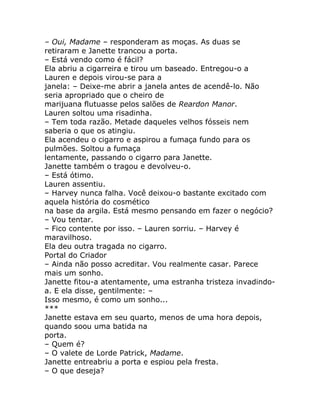 – Oui, Madame – responderam as moças. As duas se
retiraram e Janette trancou a porta.
– Está vendo como é fácil?
Ela abriu a cigarreira e tirou um baseado. Entregou-o a
Lauren e depois virou-se para a
janela: – Deixe-me abrir a janela antes de acendê-lo. Não
seria apropriado que o cheiro de
marijuana flutuasse pelos salões de Reardon Manor.
Lauren soltou uma risadinha.
– Tem toda razão. Metade daqueles velhos fósseis nem
saberia o que os atingiu.
Ela acendeu o cigarro e aspirou a fumaça fundo para os
pulmões. Soltou a fumaça
lentamente, passando o cigarro para Janette.
Janette também o tragou e devolveu-o.
– Está ótimo.
Lauren assentiu.
– Harvey nunca falha. Você deixou-o bastante excitado com
aquela história do cosmético
na base da argila. Está mesmo pensando em fazer o negócio?
– Vou tentar.
– Fico contente por isso. – Lauren sorriu. – Harvey é
maravilhoso.
Ela deu outra tragada no cigarro.
Portal do Criador
– Ainda não posso acreditar. Vou realmente casar. Parece
mais um sonho.
Janette fitou-a atentamente, uma estranha tristeza invadindo-
a. E ela disse, gentilmente: –
Isso mesmo, é como um sonho...
***
Janette estava em seu quarto, menos de uma hora depois,
quando soou uma batida na
porta.
– Quem é?
– O valete de Lorde Patrick, Madame.
Janette entreabriu a porta e espiou pela fresta.
– O que deseja?
 