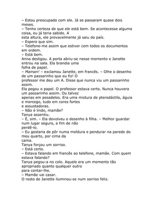 – Estou preocupada com ele. Já se passaram quase dois
meses.
– Tenho certeza de que ele está bem. Se acontecesse alguma
coisa, eu já teria sabido. A
esta altura, ele provavelmente já saiu do país.
– Espero que sim.
– Telefone-me assim que estiver com todos os documentos
em ordem.
– Está bem.
Anna desligou. A porta abriu-se nesse momento e Janette
entrou na sala. Ela brandia uma
folha de papel.
– Maman! – exclamou Janette, em francês. – Olhe o desenho
de um passarinho que eu fiz! O
professor me deu um A. Disse que nunca viu um passarinho
assim.
Ela pegou o papel. O professor estava certo. Nunca houvera
um passarinho assim. Ou talvez
apenas em pesadelos. Era uma mistura de pterodáctilo, águia
e morcego, tudo em cores fortes
e assustadoras.
– Não é lindo, mamãe?
Tanya assentiu.
– É, sim. – Ela devolveu o desenho à filha. – Melhor guardar
num lugar seguro, a fim de não
perdê-lo.
– Eu gostaria de pôr numa moldura e pendurar na parede do
meu quarto, por cima da
cama.
Tanya forçou um sorriso.
– Está certo.
– Estava falando em francês ao telefone, mamãe. Com quem
estava falando?
Tanya pegou-a no colo. Aquele era um momento tão
apropriado quanto qualquer outro
para contar-lhe.
– Mamãe vai casar.
O rosto de Janette iluminou-se num sorriso feliz.
 