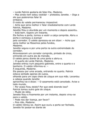 – Lorde Patrick gostaria de falar-lhe, Madame.
– Mas ainda nem estou vestida! – protestou Janette. – Diga a
ele que poderemos falar lá
embaixo.
O rosto do valete permaneceu impassível.
– Acho que seria melhor ir falar imediatamente com Lorde
Patrick, Madame.
Janette fitou-o aturdida por um momento e depois assentiu.
– Está bem. Espere um instante.
Ela fechou a porta, tornou a vestir a calça comprida. Abriu a
porta e começou a avançar
pelo corredor. O valete apressou-se em dizer: – Acho que
seria melhor se fôssemos pelos fundos,
Madame.
Janette seguiu-o por uma porta na outra extremidade do
corredor.
Atravessaram um corredor comprido, pintado de cinza,
entrando em outra ala da mansão.
O valete parou diante de uma porta e abriu-a.
– O quarto de Lorde Patrick, Madame.
Janette entrou num pequeno gabinete, entre o quarto e o
banheiro. O valete informou-a: –
À esquerda, Madame.
Ela passou por uma arcada, entrando no quarto. Patrick
estava sentado apenas de cueca,
olhando para um copo cheio de uísque em sua mão. Levantou
a cabeça quando Janette
aproximou-se e disse: – O casamento está cancelado. Avise a
todo mundo.
– Por acaso ficou doido? Por que está dizendo isso?
Patrick tomou outro gole de uísque.
– Mudei de idéia.
Janette fitou-o fixamente por um instante, depois virou-se
para o valete.
– Pode nos dar licença, por favor?
– Pois não, Madame.
O valete retirou-se. Assim que ouviu a porta ser fechada,
Janette foi postar-se diante de
 