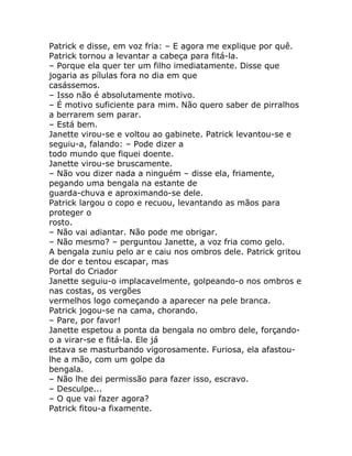 Patrick e disse, em voz fria: – E agora me explique por quê.
Patrick tornou a levantar a cabeça para fitá-la.
– Porque ela quer ter um filho imediatamente. Disse que
jogaria as pílulas fora no dia em que
casássemos.
– Isso não é absolutamente motivo.
– É motivo suficiente para mim. Não quero saber de pirralhos
a berrarem sem parar.
– Está bem.
Janette virou-se e voltou ao gabinete. Patrick levantou-se e
seguiu-a, falando: – Pode dizer a
todo mundo que fiquei doente.
Janette virou-se bruscamente.
– Não vou dizer nada a ninguém – disse ela, friamente,
pegando uma bengala na estante de
guarda-chuva e aproximando-se dele.
Patrick largou o copo e recuou, levantando as mãos para
proteger o
rosto.
– Não vai adiantar. Não pode me obrigar.
– Não mesmo? – perguntou Janette, a voz fria como gelo.
A bengala zuniu pelo ar e caiu nos ombros dele. Patrick gritou
de dor e tentou escapar, mas
Portal do Criador
Janette seguiu-o implacavelmente, golpeando-o nos ombros e
nas costas, os vergões
vermelhos logo começando a aparecer na pele branca.
Patrick jogou-se na cama, chorando.
– Pare, por favor!
Janette espetou a ponta da bengala no ombro dele, forçando-
o a virar-se e fitá-la. Ele já
estava se masturbando vigorosamente. Furiosa, ela afastou-
lhe a mão, com um golpe da
bengala.
– Não lhe dei permissão para fazer isso, escravo.
– Desculpe...
– O que vai fazer agora?
Patrick fitou-a fixamente.
 