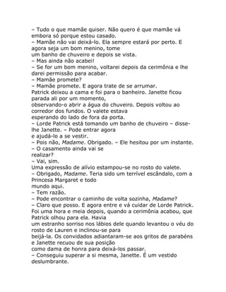 – Tudo o que mamãe quiser. Não quero é que mamãe vá
embora só porque estou casado.
– Mamãe não vai deixá-lo. Ela sempre estará por perto. E
agora seja um bom menino, tome
um banho de chuveiro e depois se vista.
– Mas ainda não acabei!
– Se for um bom menino, voltarei depois da cerimônia e lhe
darei permissão para acabar.
– Mamãe promete?
– Mamãe promete. E agora trate de se arrumar.
Patrick deixou a cama e foi para o banheiro. Janette ficou
parada ali por um momento,
observando-o abrir a água do chuveiro. Depois voltou ao
corredor dos fundos. O valete estava
esperando do lado de fora da porta.
– Lorde Patrick está tomando um banho de chuveiro – disse-
lhe Janette. – Pode entrar agora
e ajudá-lo a se vestir.
– Pois não, Madame. Obrigado. – Ele hesitou por um instante.
– O casamento ainda vai se
realizar?
– Vai, sim.
Uma expressão de alívio estampou-se no rosto do valete.
– Obrigado, Madame. Teria sido um terrível escândalo, com a
Princesa Margaret e todo
mundo aqui.
– Tem razão.
– Pode encontrar o caminho de volta sozinha, Madame?
– Claro que posso. E agora entre e vá cuidar de Lorde Patrick.
Foi uma hora e meia depois, quando a cerimônia acabou, que
Patrick olhou para ela. Havia
um estranho sorriso nos lábios dele quando levantou o véu do
rosto de Lauren e inclinou-se para
beijá-la. Os convidados adiantaram-se aos gritos de parabéns
e Janette recuou de sua posição
como dama de honra para deixá-los passar.
– Conseguiu superar a si mesma, Janette. É um vestido
deslumbrante.
 