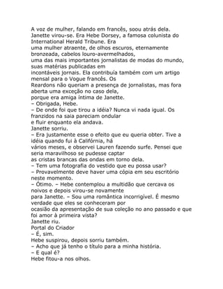 A voz de mulher, falando em francês, soou atrás dela.
Janette virou-se. Era Hebe Dorsey, a famosa colunista do
International Herald Tribune. Era
uma mulher atraente, de olhos escuros, eternamente
bronzeada, cabelos louro-avermelhados,
uma das mais importantes jornalistas de modas do mundo,
suas matérias publicadas em
incontáveis jornais. Ela contribuía também com um artigo
mensal para o Vogue francês. Os
Reardons não queriam a presença de jornalistas, mas fora
aberta uma exceção no caso dela,
porque era amiga íntima de Janette.
– Obrigada, Hebe.
– De onde foi que tirou a idéia? Nunca vi nada igual. Os
franzidos na saia pareciam ondular
e fluir enquanto ela andava.
Janette sorriu.
– Era justamente esse o efeito que eu queria obter. Tive a
idéia quando fui à Califórnia, há
vários meses, e observei Lauren fazendo surfe. Pensei que
seria maravilhoso se pudesse captar
as cristas brancas das ondas em torno dela.
– Tem uma fotografia do vestido que eu possa usar?
– Provavelmente deve haver uma cópia em seu escritório
neste momento.
– Ótimo. – Hebe contemplou a multidão que cercava os
noivos e depois virou-se novamente
para Janette. – Sou uma romântica incorrigível. É mesmo
verdade que eles se conheceram por
ocasião da apresentação de sua coleção no ano passado e que
foi amor à primeira vista?
Janette riu.
Portal do Criador
– É, sim.
Hebe suspirou, depois sorriu também.
– Acho que já tenho o título para a minha história.
– E qual é?
Hebe fitou-a nos olhos.
 
