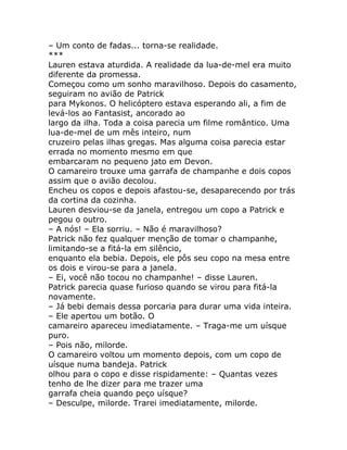 – Um conto de fadas... torna-se realidade.
***
Lauren estava aturdida. A realidade da lua-de-mel era muito
diferente da promessa.
Começou como um sonho maravilhoso. Depois do casamento,
seguiram no avião de Patrick
para Mykonos. O helicóptero estava esperando ali, a fim de
levá-los ao Fantasist, ancorado ao
largo da ilha. Toda a coisa parecia um filme romântico. Uma
lua-de-mel de um mês inteiro, num
cruzeiro pelas ilhas gregas. Mas alguma coisa parecia estar
errada no momento mesmo em que
embarcaram no pequeno jato em Devon.
O camareiro trouxe uma garrafa de champanhe e dois copos
assim que o avião decolou.
Encheu os copos e depois afastou-se, desaparecendo por trás
da cortina da cozinha.
Lauren desviou-se da janela, entregou um copo a Patrick e
pegou o outro.
– A nós! – Ela sorriu. – Não é maravilhoso?
Patrick não fez qualquer menção de tomar o champanhe,
limitando-se a fitá-la em silêncio,
enquanto ela bebia. Depois, ele pôs seu copo na mesa entre
os dois e virou-se para a janela.
– Ei, você não tocou no champanhe! – disse Lauren.
Patrick parecia quase furioso quando se virou para fitá-la
novamente.
– Já bebi demais dessa porcaria para durar uma vida inteira.
– Ele apertou um botão. O
camareiro apareceu imediatamente. – Traga-me um uísque
puro.
– Pois não, milorde.
O camareiro voltou um momento depois, com um copo de
uísque numa bandeja. Patrick
olhou para o copo e disse rispidamente: – Quantas vezes
tenho de lhe dizer para me trazer uma
garrafa cheia quando peço uísque?
– Desculpe, milorde. Trarei imediatamente, milorde.
 