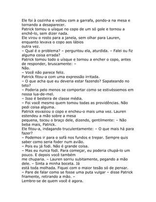 Ele foi à cozinha e voltou com a garrafa, pondo-a na mesa e
tornando a desaparecer.
Patrick tomou o uísque no copo de um só gole e tornou a
enchê-lo, sem dizer nada.
Ele virou o rosto para a janela, sem olhar para Lauren,
enquanto levava o copo aos lábios
outra vez.
– Qual é o problema? – perguntou ela, aturdida. – Falei ou fiz
alguma coisa errada?
Patrick tomou todo o uísque e tornou a encher o copo, antes
de responder, bruscamente: –
Não.
– Você não parece feliz.
Patrick fitou-a com uma expressão irritada.
– O que acha que eu deveria estar fazendo? Sapateando no
teto?
– Poderia pelo menos se comportar como se estivéssemos em
nossa lua-de-mel.
– Isso é besteira de classe média.
– Foi você mesmo quem tomou todas as providências. Não
pedi coisa alguma.
Patrick esvaziou o copo e encheu-o mais uma vez. Lauren
estendeu a mão sobre a mesa
pequena, tocou o braço dele, dizendo, gentilmente: – Não
beba mais, Patrick.
Ele fitou-a, indagando truculentamente: – O que mais há para
fazer?
– Podemos ir para o sofá nos fundos e trepar. Sempre quis
saber como seria foder num avião.
– Pois eu já fodi. Não é grande coisa.
– Mas eu nunca fodi. Para começar, eu poderia chupá-lo um
pouco. E depois você também
me chuparia. – Lauren sorriu subitamente, pegando a mão
dele. – Sinta a minha boceta. Já
está toda molhada. Fiquei com o maior tesão só de pensar.
– Pare de falar como se fosse uma puta vulgar – disse Patrick
friamente, retirando a mão. –
Lembre-se de quem você é agora.
 