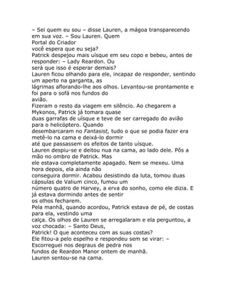 – Sei quem eu sou – disse Lauren, a mágoa transparecendo
em sua voz. – Sou Lauren. Quem
Portal do Criador
você espera que eu seja?
Patrick despejou mais uísque em seu copo e bebeu, antes de
responder: – Lady Reardon. Ou
será que isso é esperar demais?
Lauren ficou olhando para ele, incapaz de responder, sentindo
um aperto na garganta, as
lágrimas aflorando-lhe aos olhos. Levantou-se prontamente e
foi para o sofá nos fundos do
avião.
Fizeram o resto da viagem em silêncio. Ao chegarem a
Mykonos, Patrick já tomara quase
duas garrafas de uísque e teve de ser carregado do avião
para o helicóptero. Quando
desembarcaram no Fantasist, tudo o que se podia fazer era
metê-lo na cama e deixá-lo dormir
até que passassem os efeitos de tanto uísque.
Lauren despiu-se e deitou nua na cama, ao lado dele. Pôs a
mão no ombro de Patrick. Mas
ele estava completamente apagado. Nem se mexeu. Uma
hora depois, ela ainda não
conseguira dormir. Acabou desistindo da luta, tomou duas
cápsulas de Valium cinco, fumou um
número quatro de Harvey, a erva do sonho, como ele dizia. E
já estava dormindo antes de sentir
os olhos fecharem.
Pela manhã, quando acordou, Patrick estava de pé, de costas
para ela, vestindo uma
calça. Os olhos de Lauren se arregalaram e ela perguntou, a
voz chocada: – Santo Deus,
Patrick! O que aconteceu com as suas costas?
Ele fitou-a pelo espelho e respondeu sem se virar: –
Escorreguei nos degraus de pedra nos
fundos de Reardon Manor ontem de manhã.
Lauren sentou-se na cama.
 