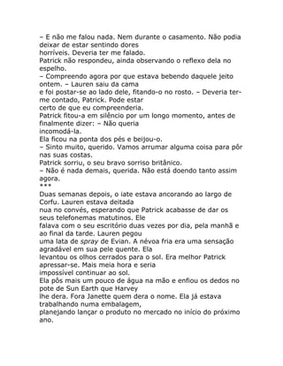 – E não me falou nada. Nem durante o casamento. Não podia
deixar de estar sentindo dores
horríveis. Deveria ter me falado.
Patrick não respondeu, ainda observando o reflexo dela no
espelho.
– Compreendo agora por que estava bebendo daquele jeito
ontem. – Lauren saiu da cama
e foi postar-se ao lado dele, fitando-o no rosto. – Deveria ter-
me contado, Patrick. Pode estar
certo de que eu compreenderia.
Patrick fitou-a em silêncio por um longo momento, antes de
finalmente dizer: – Não queria
incomodá-la.
Ela ficou na ponta dos pés e beijou-o.
– Sinto muito, querido. Vamos arrumar alguma coisa para pôr
nas suas costas.
Patrick sorriu, o seu bravo sorriso britânico.
– Não é nada demais, querida. Não está doendo tanto assim
agora.
***
Duas semanas depois, o iate estava ancorando ao largo de
Corfu. Lauren estava deitada
nua no convés, esperando que Patrick acabasse de dar os
seus telefonemas matutinos. Ele
falava com o seu escritório duas vezes por dia, pela manhã e
ao final da tarde. Lauren pegou
uma lata de spray de Evian. A névoa fria era uma sensação
agradável em sua pele quente. Ela
levantou os olhos cerrados para o sol. Era melhor Patrick
apressar-se. Mais meia hora e seria
impossível continuar ao sol.
Ela pôs mais um pouco de água na mão e enfiou os dedos no
pote de Sun Earth que Harvey
lhe dera. Fora Janette quem dera o nome. Ela já estava
trabalhando numa embalagem,
planejando lançar o produto no mercado no início do próximo
ano.
 