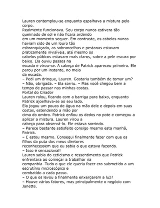 Lauren contemplou-se enquanto espalhava a mistura pelo
corpo.
Realmente funcionava. Seu corpo nunca estivera tão
queimado de sol e não ficara ardendo
em um momento sequer. Em contraste, os cabelos nunca
haviam sido de um louro tão
esbranquiçado, as sobrancelhas e pestanas estavam
praticamente invisíveis, até mesmo os
cabelos púbicos estavam mais claros, sobre a pele escura por
baixo. Ela ouviu passos na
escada e virou-se. A cabeça de Patrick apareceu primeiro. Ele
parou por um instante, no meio
da escada.
– Pedi um drinque, Lauren. Gostaria também de tomar um?
– Não, obrigada. – Ela sorriu. – Mas você chegou bem a
tempo de passar nas minhas costas.
Portal do Criador
Lauren rolou, ficando com a barriga para baixo, enquanto
Patrick ajoelhava-se ao seu lado.
Ela jogou um pouco de água na mão dele e depois em suas
costas, estendendo a mão por
cima do ombro. Patrick enfiou os dedos no pote e começou a
aplicar a mistura. Lauren virou a
cabeça para observá-lo. Ele estava sorrindo.
– Parece bastante satisfeito consigo mesmo esta manhã,
Patrick.
– E estou mesmo. Consegui finalmente fazer com que os
filhos da puta dos meus diretores
reconhecessem que eu sabia o que estava fazendo.
– Isso é sensacional!
Lauren sabia do ceticismo e ressentimento que Patrick
enfrentara ao começar a trabalhar na
companhia. Tudo o que ele queria fazer era submetido a um
escrutínio microscópico e
combatido a cada passo.
– O que os levou a finalmente enxergarem a luz?
– Houve vários fatores, mas principalmente o negócio com
Janette.
 