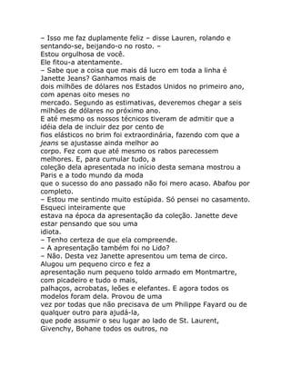– Isso me faz duplamente feliz – disse Lauren, rolando e
sentando-se, beijando-o no rosto. –
Estou orgulhosa de você.
Ele fitou-a atentamente.
– Sabe que a coisa que mais dá lucro em toda a linha é
Janette Jeans? Ganhamos mais de
dois milhões de dólares nos Estados Unidos no primeiro ano,
com apenas oito meses no
mercado. Segundo as estimativas, deveremos chegar a seis
milhões de dólares no próximo ano.
E até mesmo os nossos técnicos tiveram de admitir que a
idéia dela de incluir dez por cento de
fios elásticos no brim foi extraordinária, fazendo com que a
jeans se ajustasse ainda melhor ao
corpo. Fez com que até mesmo os rabos parecessem
melhores. E, para cumular tudo, a
coleção dela apresentada no início desta semana mostrou a
Paris e a todo mundo da moda
que o sucesso do ano passado não foi mero acaso. Abafou por
completo.
– Estou me sentindo muito estúpida. Só pensei no casamento.
Esqueci inteiramente que
estava na época da apresentação da coleção. Janette deve
estar pensando que sou uma
idiota.
– Tenho certeza de que ela compreende.
– A apresentação também foi no Lido?
– Não. Desta vez Janette apresentou um tema de circo.
Alugou um pequeno circo e fez a
apresentação num pequeno toldo armado em Montmartre,
com picadeiro e tudo o mais,
palhaços, acrobatas, leões e elefantes. E agora todos os
modelos foram dela. Provou de uma
vez por todas que não precisava de um Philippe Fayard ou de
qualquer outro para ajudá-la,
que pode assumir o seu lugar ao lado de St. Laurent,
Givenchy, Bohane todos os outros, no
 