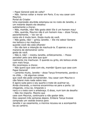 – Papai General está de volta?
– Não. Vamos voltar a morar em Paris. E eu vou casar com
Maurice.
Portal do Criador
Uma expressão aturdida estampou-se no rosto de Janette, e
um instante depois ela desatou
subitamente a chorar.
– Não, mamãe, não! Não gosto dele! Ele é um homem mau!
– Não, querida, Maurice não é um homem mau – disse Tanya,
pacientemente. – Vai ver só
como ele é muito bom. Gosta muito de você.
– Não gosta, não! – gritou Janette. – Ele me odeia! Sempre
me belisca e me machuca
quando você não está olhando!
– Ele não tem a intenção de machucá-la. É apenas a sua
maneira de demonstrar como
gosta de você.
– Não é, não! – insistiu Janette, enfaticamente. – Posso
perceber pela cara dele que quer
realmente me machucar. E quando eu grito, ele belisca ainda
com mais força.
Ela recomeçou a chorar.
– Não quero que case com ele, mamãe! Quero que case com
Papai General!
– Lamento muito, Janette – disse Tanya firmemente, pondo-a
no chão. – Há algumas coisas
que você não pode compreender. Vou casar com Maurice e
não falarei mais nada sobre isso.
E agora suba para o seu quarto e trate de acalmar-se.
Ainda chorando, a menina encaminhou-se para a porta. Lá
chegando, virou-se, limpando o
nariz e o rosto com o antebraço. E disse, num tom de desafio:
– Não me importo. Mesmo que
case com Maurice, continuarei a não gostar dele.
Eles casaram três semanas depois. Embora Tanya tivesse
comprado um vestido branco para
Janette ir ao casamento, a menina recusou-se a acompanhá-
los ao cartório.
 