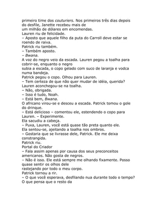 primeiro time dos couturiers. Nos primeiros três dias depois
do desfile, Janette recebeu mais de
um milhão de dólares em encomendas.
Lauren riu de felicidade.
– Aposto que aquele filho da puta do Carroll deve estar se
roendo de raiva.
Patrick riu também.
– Também aposto.
– Bwana.
A voz do negro veio da escada. Lauren pegou a toalha para
cobrir-se, enquanto o negro
subia a escada, o copo gelado com suco de laranja e vodca
numa bandeja.
Patrick pegou o copo. Olhou para Lauren.
– Tem certeza de que não quer mudar de idéia, querida?
Lauren aconchegou-se na toalha.
– Não, obrigada.
– Isso é tudo, Noah.
– Está bem, Bwana.
O africano virou-se e desceu a escada. Patrick tomou o gole
do drinque.
– Está delicioso – comentou ele, estendendo o copo para
Lauren. – Experimente.
Ela sacudiu a cabeça.
– Puxa, Lauren, você está quase tão preta quanto ele.
Ela sentou-se, ajeitando a toalha nos ombros.
– Gostaria que se livrasse dele, Patrick. Ele me deixa
constrangida.
Patrick riu.
Portal do Criador
– Fala assim apenas por causa dos seus preconceitos
americanos. Não gosta de negros.
– Não é isso. Ele está sempre me olhando fixamente. Posso
quase sentir os olhos dele
rastejando por todo o meu corpo.
Patrick tornou a rir.
– O que você esperava, desfilando nua durante todo o tempo?
O que pensa que o resto da
 