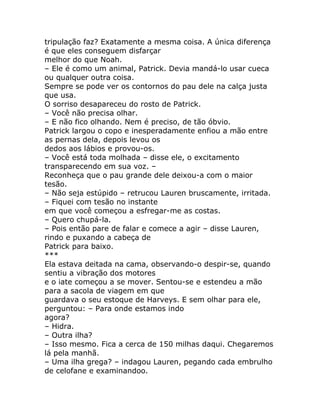 tripulação faz? Exatamente a mesma coisa. A única diferença
é que eles conseguem disfarçar
melhor do que Noah.
– Ele é como um animal, Patrick. Devia mandá-lo usar cueca
ou qualquer outra coisa.
Sempre se pode ver os contornos do pau dele na calça justa
que usa.
O sorriso desapareceu do rosto de Patrick.
– Você não precisa olhar.
– E não fico olhando. Nem é preciso, de tão óbvio.
Patrick largou o copo e inesperadamente enfiou a mão entre
as pernas dela, depois levou os
dedos aos lábios e provou-os.
– Você está toda molhada – disse ele, o excitamento
transparecendo em sua voz. –
Reconheça que o pau grande dele deixou-a com o maior
tesão.
– Não seja estúpido – retrucou Lauren bruscamente, irritada.
– Fiquei com tesão no instante
em que você começou a esfregar-me as costas.
– Quero chupá-la.
– Pois então pare de falar e comece a agir – disse Lauren,
rindo e puxando a cabeça de
Patrick para baixo.
***
Ela estava deitada na cama, observando-o despir-se, quando
sentiu a vibração dos motores
e o iate começou a se mover. Sentou-se e estendeu a mão
para a sacola de viagem em que
guardava o seu estoque de Harveys. E sem olhar para ele,
perguntou: – Para onde estamos indo
agora?
– Hidra.
– Outra ilha?
– Isso mesmo. Fica a cerca de 150 milhas daqui. Chegaremos
lá pela manhã.
– Uma ilha grega? – indagou Lauren, pegando cada embrulho
de celofane e examinandoo.
 
