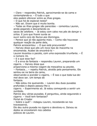 – Claro – respondeu Patrick, aproximando-se da cama e
contemplando-a. – É tudo o que
eles podem oferecer entre as ilhas gregas.
– O que há de especial nesta?
– Não sei. Dizem que é muito bonita.
– Todas as ilhas gregas são parecidas – comentou Lauren,
ainda pegando e descartando os
sacos de celofane. – Já estou com calos nos pés de dançar o
sirtos. E juro que ficarei surda se
ouvir outro coro de Nunca aos Domingos.
– Parece que já não agüenta mais. – Como não houvesse
qualquer reação da parte dela,
Patrick acrescentou: – O que está procurando?
– Harvey disse que pôs um novo tipo de maconha na
encomenda. Acabei de encontrá-lo –
Lauren levantou o pacote, com uma expressão triunfante. – É
o número 16.
– E o que esse faz?
– É a erva da fantasia – respondeu Lauren, preparando um
cigarro. – Harvey disse que
proporciona a mesma viagem da mescalina ou peyote.
– Fantasia... – repetiu Patrick, atraído pelo pensamento. Ele
sentou-se na beira da cama,
observando-a acender o cigarro. – É isso o que toda lua-de-
mel deve ser. Um tempo de
fantasia.
– Não estou me queixando. – Lauren deu duas puxadas
profundas e depois passou-lhe o
cigarro. – Experimente só. Já estou começando a sentir um
zumbido.
Patrick deu várias puxadas. E perguntou, ainda segurando o
cigarro: – Você tem fantasias?
Portal do Criador
– Sobre o quê? – indagou Lauren, recostando-se nos
travesseiros.
Ele deu outra puxada no cigarro e devolveu-o. Deixou os
dedos se encostarem nos cabelos
púbicos de Lauren.
 