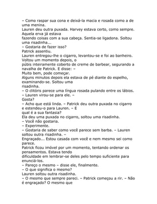 – Como raspar sua cona e deixá-la macia e rosada como a de
uma menina.
Lauren deu outra puxada. Harvey estava certo, como sempre.
Aquela erva já estava
fazendo coisas com a sua cabeça. Sentia-se ligadona. Soltou
uma risadinha...
– Gostaria de fazer isso?
Patrick assentiu.
Lauren entregou-lhe o cigarro, levantou-se e foi ao banheiro.
Voltou um momento depois, o
púbis inteiramente coberto de creme de barbear, segurando a
navalha de Patrick. E disse: –
Muito bem, pode começar.
Alguns minutos depois ela estava de pé diante do espelho,
examinando-se. Soltou uma
risadinha.
– O clitóris parece uma língua rosada pulando entre os lábios.
– Lauren virou-se para ele. –
Gosta?
– Acho que está linda. – Patrick deu outra puxada no cigarro
e estendeu-o para Lauren. – E
qual é a sua fantasia?
Ela deu uma puxada no cigarro, soltou uma risadinha.
– Você não gostaria.
– Experimente.
– Gostaria de saber como você parece sem barba. – Lauren
soltou outra risadinha. –
Engraçado... Estou casada com você e nem mesmo sei como
parece.
Patrick ficou imóvel por um momento, tentando ordenar os
pensamentos. Estava tendo
dificuldade em lembrar-se deles pelo tempo suficiente para
enunciá-los.
– Pareço o mesmo – disse ele, finalmente.
– O que significa o mesmo?
Lauren soltou outra risadinha.
– O mesmo que sempre pareci. – Patrick começou a rir. – Não
é engraçado? O mesmo que
 