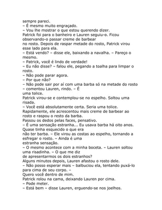 sempre pareci.
– É mesmo muito engraçado.
– Vou lhe mostrar o que estou querendo dizer.
Patrick foi para o banheiro e Lauren seguiu-o. Ficou
observando-o passar creme de barbear
no rosto. Depois de raspar metade do rosto, Patrick virou
esse lado para ela.
– Está vendo? – disse ele, baixando a navalha. – Pareço o
mesmo.
– Patrick, você é lindo de verdade!
– Eu não disse? – falou ele, pegando a toalha para limpar o
rosto.
– Não pode parar agora.
– Por que não?
– Não pode sair por aí com uma barba só na metade do rosto
– comentou Lauren, rindo. – É
uma tolice.
Patrick virou-se e contemplou-se no espelho. Soltou uma
risada.
– Você está absolutamente certa. Seria uma tolice.
Rapidamente, ele acrescentou mais creme de barbear ao
rosto e raspou o resto da barba.
Passou os dedos pelas faces, pensativo.
– É uma sensação estranha... Eu usava barba há oito anos.
Quase tinha esquecido o que era
não ter barba. – Ele virou as costas ao espelho, tornando a
esfregar o rosto. – Ainda é uma
estranha sensação.
– O mesmo acontece com a minha boceta. – Lauren soltou
uma risadinha. – O que me diz
de apresentarmos os dois estranhos?
Alguns minutos depois, Lauren afastou o rosto dele.
– Não posso esperar mais – balbuciou ela, tentando puxá-lo
para cima de seu corpo. –
Quero você dentro de mim.
Patrick rolou na cama, deixando Lauren por cima.
– Pode meter.
– Está bem – disse Lauren, erguendo-se nos joelhos.
 