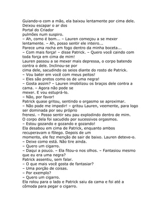 Guiando-o com a mão, ela baixou lentamente por cima dele.
Deixou escapar o ar dos
Portal do Criador
pulmões num suspiro.
– Ah, como é bom... – Lauren começou a se mexer
lentamente. – Ah, posso sentir ele inteiro...
Parece uma rocha em fogo dentro da minha boceta...
– Com mais força! – disse Patrick. – Quero você caindo com
toda força em cima de mim!
Lauren passou a se mexer mais depressa, o corpo batendo
contra o dele. Inclinou-se por
cima dele, sacudindo os seios diante do rosto de Patrick.
– Vou bater em você com meus peitos!
– Eles são pretos como os de uma negra!
– Gosta assim? – Lauren imobilizou os braços dele contra a
cama. – Agora não pode se
mexer. E vou estuprá-lo.
– Não, por favor!
Patrick quase gritou, sentindo o orgasmo se aproximar.
– Não pode me impedir! – gritou Lauren, veemente, para logo
ser dominada por seu próprio
frenesi. – Posso sentir seu pau explodindo dentro de mim.
O corpo dela foi sacudido por sucessivos orgasmos.
– Estou gozando e gozando e gozando!
Ela desabou em cima de Patrick, enquanto ambos
recuperavam o fôlego. Depois de um
momento, ele fez menção de sair de baixo. Lauren deteve-o.
– Deixe como está. Não tire ainda.
– Quero um cigarro.
– Daqui a pouco. – Ela fitou-o nos olhos. – Fantasiou mesmo
que eu era uma negra?
Patrick assentiu, sem falar.
– O que mais você gosta de fantasiar?
– Uma porção de coisas.
– Por exemplo?
– Quero um cigarro.
Ela rolou para o lado e Patrick saiu da cama e foi até a
cômoda para pegar o cigarro.
 