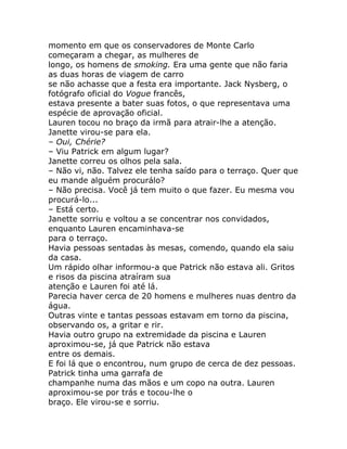 momento em que os conservadores de Monte Carlo
começaram a chegar, as mulheres de
longo, os homens de smoking. Era uma gente que não faria
as duas horas de viagem de carro
se não achasse que a festa era importante. Jack Nysberg, o
fotógrafo oficial do Vogue francês,
estava presente a bater suas fotos, o que representava uma
espécie de aprovação oficial.
Lauren tocou no braço da irmã para atrair-lhe a atenção.
Janette virou-se para ela.
– Oui, Chérie?
– Viu Patrick em algum lugar?
Janette correu os olhos pela sala.
– Não vi, não. Talvez ele tenha saído para o terraço. Quer que
eu mande alguém procurálo?
– Não precisa. Você já tem muito o que fazer. Eu mesma vou
procurá-lo...
– Está certo.
Janette sorriu e voltou a se concentrar nos convidados,
enquanto Lauren encaminhava-se
para o terraço.
Havia pessoas sentadas às mesas, comendo, quando ela saiu
da casa.
Um rápido olhar informou-a que Patrick não estava ali. Gritos
e risos da piscina atraíram sua
atenção e Lauren foi até lá.
Parecia haver cerca de 20 homens e mulheres nuas dentro da
água.
Outras vinte e tantas pessoas estavam em torno da piscina,
observando os, a gritar e rir.
Havia outro grupo na extremidade da piscina e Lauren
aproximou-se, já que Patrick não estava
entre os demais.
E foi lá que o encontrou, num grupo de cerca de dez pessoas.
Patrick tinha uma garrafa de
champanhe numa das mãos e um copo na outra. Lauren
aproximou-se por trás e tocou-lhe o
braço. Ele virou-se e sorriu.
 