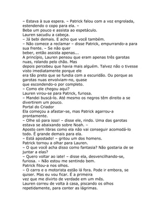 – Estava à sua espera. – Patrick falou com a voz engrolada,
estendendo o copo para ela. –
Beba um pouco e assista ao espetáculo.
Lauren sacudiu a cabeça.
– Já bebi demais. E acho que você também.
– Não comece a reclamar – disse Patrick, empurrando-a para
sua frente. – Se não quer
beber, então assista apenas...
A princípio, Lauren pensou que eram apenas três garotas
nuas, rolando pelo chão. Mas
depois percebeu que havia mais alguém. Talvez não o tivesse
visto imediatamente porque ele
era tão preto que se fundia com a escuridão. Ou porque as
garotas nuas envolviam-no, quase
que escondendo-o por completo.
– Como ele chegou aqui?
Lauren virou-se para Patrick, furiosa.
– Mandei buscá-lo. Até mesmo os negros têm direito a se
divertirem um pouco.
Portal do Criador
Ela começou a afastar-se, mas Patrick agarrou-a
prontamente.
– Olhe só para isso! – disse ele, rindo. Uma das garotas
estava se abaixando sobre Noah. –
Aposto cem libras como ela não vai conseguir acomodá-lo
todo. É grande demais para ela.
– Está apostado! – gritou um dos homens.
Patrick tornou a olhar para Lauren.
– O que você acha disso como fantasia? Não gostaria de se
juntar a elas?
– Quero voltar ao iate! – disse ela, desvencilhando-se,
furiosa. – Não estou me sentindo bem.
Patrick fitou-a nos olhos.
– O carro e o motorista estão lá fora. Pode ir embora, se
quiser. Mas eu vou ficar. É a primeira
vez que me divirto de verdade em um mês.
Lauren correu de volta à casa, piscando os olhos
repetidamente, para conter as lágrimas.
 