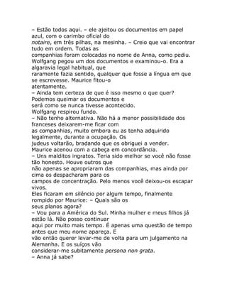 – Estão todos aqui. – ele ajeitou os documentos em papel
azul, com o carimbo oficial do
notaire, em três pilhas, na mesinha. – Creio que vai encontrar
tudo em ordem. Todas as
companhias foram colocadas no nome de Anna, como pediu.
Wolfgang pegou um dos documentos e examinou-o. Era a
algaravia legal habitual, que
raramente fazia sentido, qualquer que fosse a língua em que
se escrevesse. Maurice fitou-o
atentamente.
– Ainda tem certeza de que é isso mesmo o que quer?
Podemos queimar os documentos e
será como se nunca tivesse acontecido.
Wolfgang respirou fundo.
– Não tenho alternativa. Não há a menor possibilidade dos
franceses deixarem-me ficar com
as companhias, muito embora eu as tenha adquirido
legalmente, durante a ocupação. Os
judeus voltarão, bradando que os obriguei a vender.
Maurice acenou com a cabeça em concordância.
– Uns malditos ingratos. Teria sido melhor se você não fosse
tão honesto. Houve outros que
não apenas se apropriaram das companhias, mas ainda por
cima os despacharam para os
campos de concentração. Pelo menos você deixou-os escapar
vivos.
Eles ficaram em silêncio por algum tempo, finalmente
rompido por Maurice: – Quais são os
seus planos agora?
– Vou para a América do Sul. Minha mulher e meus filhos já
estão lá. Não posso continuar
aqui por muito mais tempo. É apenas uma questão de tempo
antes que meu nome apareça. E
vão então querer levar-me de volta para um julgamento na
Alemanha. E os suíços vão
considerar-me subitamente persona non grata.
– Anna já sabe?
 