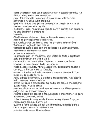 Teria de passar pela casa para alcançar o estacionamento na
frente. Mas, assim que entrou na
casa, foi envolvida pelo calor dos corpos e pelo barulho,
sentindo a náusea subir-lhe pela
garganta. Sabia que jamais conseguiria chegar ao carro se
tivesse de atravessar aquela
multidão. Subiu correndo a escada para o quarto que ocupara
no ano anterior e entrou no
banheiro.
Ajoelhada no chão, as mãos na beira do vaso, o corpo
sacudido por espasmos sucessivos,
ela vomitou por um tempo que lhe pareceu interminável.
Tinha a sensação de que estava
vomitando tudo o que comera ao longo da última semana.
Finalmente acabou e ela ficou
acocorada, exausta.
Descansou por um momento, até sentir-se forte o bastante
para se levantar. Foi até a pia e
contemplou-se no espelho. Estava com uma aparência
horrível, a maquilagem toda borrada, o
rosto pálido e suado. Abriu a água fria, pegou uma toalha e
começou a limpar o rosto. Depois,
ajeitou a toalha molhada na nuca e lavou a boca, a fim de
livrar-se do gosto horrível.
Abriu a boca e começou a ajeitar a maquilagem. Mas estava
indo devagar demais. Ainda
sentia-se fraca e extenuada. Só podia ser todo o champanhe
que tomara. Nunca antes
passara tão mal assim. Até passar batom nos lábios parecia
exigir-lhe um imenso esforço.
Mesmo depois de acabar a maquilagem e encaminhar-se para
a porta do banheiro, ainda
tinha a sensação de que não lhe restava qualquer força, o
corpo ainda tremia. Entrou no
quarto e ficou parada ali por um momento, olhando para a
cama. Alguns minutos de descanso
e certamente se sentiria melhor.
 