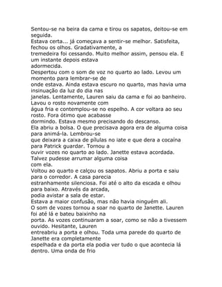 Sentou-se na beira da cama e tirou os sapatos, deitou-se em
seguida.
Estava certa... já começava a sentir-se melhor. Satisfeita,
fechou os olhos. Gradativamente, a
tremedeira foi cessando. Muito melhor assim, pensou ela. E
um instante depois estava
adormecida.
Despertou com o som de voz no quarto ao lado. Levou um
momento para lembrar-se de
onde estava. Ainda estava escuro no quarto, mas havia uma
insinuação da luz do dia nas
janelas. Lentamente, Lauren saiu da cama e foi ao banheiro.
Lavou o rosto novamente com
água fria e contemplou-se no espelho. A cor voltara ao seu
rosto. Fora ótimo que acabasse
dormindo. Estava mesmo precisando do descanso.
Ela abriu a bolsa. O que precisava agora era de alguma coisa
para animá-la. Lembrou-se
que deixara a caixa de pílulas no iate e que dera a cocaína
para Patrick guardar. Tornou a
ouvir vozes no quarto ao lado. Janette estava acordada.
Talvez pudesse arrumar alguma coisa
com ela.
Voltou ao quarto e calçou os sapatos. Abriu a porta e saiu
para o corredor. A casa parecia
estranhamente silenciosa. Foi até o alto da escada e olhou
para baixo. Através da arcada,
podia avistar a sala de estar.
Estava a maior confusão, mas não havia ninguém ali.
O som de vozes tornou a soar no quarto de Janette. Lauren
foi até lá e bateu baixinho na
porta. As vozes continuaram a soar, como se não a tivessem
ouvido. Hesitante, Lauren
entreabriu a porta e olhou. Toda uma parede do quarto de
Janette era completamente
espelhada e da porta ela podia ver tudo o que acontecia lá
dentro. Uma onda de frio
 
