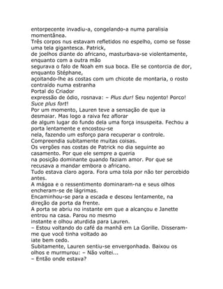 entorpecente invadiu-a, congelando-a numa paralisia
momentânea.
Três corpos nus estavam refletidos no espelho, como se fosse
uma tela gigantesca. Patrick,
de joelhos diante do africano, masturbava-se violentamente,
enquanto com a outra mão
segurava o falo de Noah em sua boca. Ele se contorcia de dor,
enquanto Stéphane,
açoitando-lhe as costas com um chicote de montaria, o rosto
contraído numa estranha
Portal do Criador
expressão de ódio, rosnava: – Plus dur! Seu nojento! Porco!
Suce plus fort!
Por um momento, Lauren teve a sensação de que ia
desmaiar. Mas logo a raiva fez aflorar
de algum lugar do fundo dela uma força insuspeita. Fechou a
porta lentamente e encostou-se
nela, fazendo um esforço para recuperar o controle.
Compreendia subitamente muitas coisas.
Os vergões nas costas de Patrick no dia seguinte ao
casamento. Por que ele sempre a queria
na posição dominante quando faziam amor. Por que se
recusava a mandar embora o africano.
Tudo estava claro agora. Fora uma tola por não ter percebido
antes.
A mágoa e o ressentimento dominaram-na e seus olhos
encheram-se de lágrimas.
Encaminhou-se para a escada e desceu lentamente, na
direção da porta da frente.
A porta se abriu no instante em que a alcançou e Janette
entrou na casa. Parou no mesmo
instante e olhou aturdida para Lauren.
– Estou voltando do café da manhã em La Gorille. Disseram-
me que você tinha voltado ao
iate bem cedo.
Subitamente, Lauren sentiu-se envergonhada. Baixou os
olhos e murmurou: – Não voltei...
– Então onde estava?
 