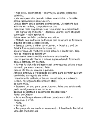 – Não estou entendendo – murmurou Lauren, chorando
baixinho.
– Vai compreender quando estiver mais velha. – Janette
olhou rapidamente para Lauren. –
Coisas assim estão sempre acontecendo. Os homens são
animais estranhos, comportam-se das
maneiras mais esquisitas. Mas tudo acaba se endireitando.
– Ele nunca vai endireitar – declarou Lauren, com absoluta
convicção. – Não apenas é
doido, mas também um bicha enrustido.
– Metade das mulheres da Europa não casariam se fizessem
alguma objeção a essas coisas.
– Janette tornou a olhar para Lauren. – O pai e o avô de
Patrick foram pederastas famosos em
seus tempos. As mulheres deles sabiam e aceitavam. Isso
não os impediu de terem um
casamento bem-sucedido e criarem uma família.
Lauren parara de chorar e estava agora olhando fixamente
para a estrada, em silêncio.
– Talvez Patrick não odiasse o pai tanto quanto odiava o que
havia do pai em si mesmo. Pelo
menos ele tentou romper o padrão.
Janette diminuiu a velocidade do carro para permitir que um
caminhão, carregado de milho
recentemente colhido, entrasse na estrada, à sua frente.
Depois, foi seguindo lentamente atrás
do caminhão.
– Esperou um ano para casar, Lauren. Acha que está sendo
justa consigo mesma ao tomar a
decisão de destruir o casamento tão depressa?
Portal do Criador
– Acha então que devo continuar casada com ele? –
perguntou a irmã.
– Acho.
– Por quê?
– Porque pode ser um bom casamento. A família de Patrick é
uma das melhores da
 