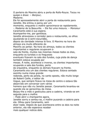 O porteiro do Maxims abriu a porta do Rolls-Royce. Tocou no
quepe e disse: – Bonjour,
Madame.
Ele foi apressadamente abrir a porta do restaurante para
Janette. Ela entrou e parou por um
momento, enquanto o maître aproximava-se rapidamente.
– Madame de la Beauville. – Ele fez uma mesura. – Monsieur
Caramanlis está à sua espera.
Acompanhe-me, por gentileza.
Janette atravessou o corredor para o restaurante, os olhos
ajustando-se à semi-escuridão,
depois da claridade intensa lá fora. O Maxims na hora do
almoço era muito diferente do
Maxims ao jantar. Na hora do almoço, todos os clientes
importantes e regulares ocupavam a
sala da frente, muitos nas mesmas mesas todos os dias,
enquanto os turistas e os fregueses
eventuais ficavam na sala dos fundos, cuja pista de dança
também estava ocupada por
mesas. À noite, acontecia o inverso, os clientes importantes
ocupando a sala dos fundos, perto
da orquestra, enquanto os demais ficavam na frente.
Caramanlis era um dos clientes regulares. Estava sentado
sozinho numa mesa grande
redonda, perto da janela, no canto oposto, não muito longe
de Robert Caille, o editor do
Vogue, que sempre ficava na mesa do centro e estava tão
absorvido em conversar com vários
homens que não viu Janette passar. Caramanlis levantou-se
quando ela se aproximou da mesa.
Beijou-lhe a mão e gesticulou para a cadeira, virando-se em
seguida para o maître.
– Pode abrir o champanhe agora.
Janette sorriu e sentou-se, o maître puxando a cadeira para
ela. Olhou para Caramanlis, sem
dizer nada. Depois do que acontecera entre os dois na noite
anterior, ela não esperava receber
mais qualquer notícia dele.
 