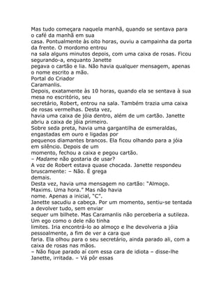 Mas tudo começara naquela manhã, quando se sentava para
o café da manhã em sua
casa. Pontualmente às oito horas, ouviu a campainha da porta
da frente. O mordomo entrou
na sala alguns minutos depois, com uma caixa de rosas. Ficou
segurando-a, enquanto Janette
pegava o cartão e lia. Não havia qualquer mensagem, apenas
o nome escrito a mão.
Portal do Criador
Caramanlis.
Depois, exatamente às 10 horas, quando ela se sentava à sua
mesa no escritório, seu
secretário, Robert, entrou na sala. Também trazia uma caixa
de rosas vermelhas. Desta vez,
havia uma caixa de jóia dentro, além de um cartão. Janette
abriu a caixa de jóia primeiro.
Sobre seda preta, havia uma gargantilha de esmeraldas,
engastadas em ouro e ligadas por
pequenos diamantes brancos. Ela ficou olhando para a jóia
em silêncio. Depois de um
momento, fechou a caixa e pegou cartão.
– Madame não gostaria de usar?
A voz de Robert estava quase chocada. Janette respondeu
bruscamente: – Não. É grega
demais.
Desta vez, havia uma mensagem no cartão: “Almoço.
Maxims. Uma hora.” Mas não havia
nome. Apenas a inicial, “C”.
Janette sacudiu a cabeça. Por um momento, sentiu-se tentada
a devolver tudo, sem enviar
sequer um bilhete. Mas Caramanlis não perceberia a sutileza.
Um ego como o dele não tinha
limites. Iria encontrá-lo ao almoço e lhe devolveria a jóia
pessoalmente, a fim de ver a cara que
faria. Ela olhou para o seu secretário, ainda parado ali, com a
caixa de rosas nas mãos.
– Não fique parado aí com essa cara de idiota – disse-lhe
Janette, irritada. – Vá pôr essas
 