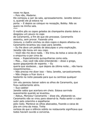 rosas na água.
– Pois não, Madame.
Ele começou a sair da sala, apressadamente. Janette deteve-
o, quando ele já estava na
porta: – E depois as coloque na recepção, Bobby. Não as
quero na minha sala.
***
O maître pôs os copos gelados de champanhe diante deles e
despejou um pouco no copo
de Caramanlis, a fim de que ele provasse. Caramanlis
assentiu, sem provar. Fazendo uma
mesura, o maître encheu os dois copos e depois afastou-se.
Caramanlis levantou seu copo para Janette.
– Eu lhe devo um pedido de desculpas e uma explicação.
Janette não tocou em seu copo.
– Você não me deve nada. – Ela tirou da bolsa a caixa de jóia
e empurrou-a por cima da
mesa. – Especialmente quinquilharias como esta.
– Mas... mas você não está entendendo – disse o grego,
quase gaguejando de espanto. – Eu
queria que soubesse... que depois da última noite... não havia
ressentimentos...
– Não precisa me dizer isso – falou Janette, sarcasticamente.
– Não chegou a ficar duro o
bastante na noite passada para que eu sentisse qualquer
coisa.
Um véu pareceu baixar sobre os olhos de Caramanlis, que
ficou subitamente sério.
– Sua cadela!
Janette sabia que acertara em cheio. Estava sorrindo
suavemente quando se levantou.
– Adeus, Monsieur Caramanlis – disse ela, afastando-se.
Caramanlis não se virou para observá-la. Podia sentir o rubor
subir pelo colarinho e espalharse
pelo rosto. Manteve os olhos abaixados, fixando a caixa de
jóia em cima da mesa. Tinha
certeza de que o silêncio súbito no restaurante significava que
todos haviam ouvido a conversa.
 