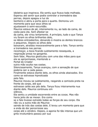 idolatria que inspirava. Ela sentiu que ficava toda molhada.
Esperou até sentir que podia controlar a tremedeira das
pernas, depois apagou a luz do
banheiro e abriu a porta para o quarto. Demorou um
momento para que seus olhos se
ajustassem à semi-escuridão.
Maurice estava de pé, inteiramente nu, ao lado da cama, de
costa para ela. Sem afastar-se
da cama, ele virou lentamente. A princípio, tudo o que Tanya
viu foram os olhos brilhantes dele,
os lábios entreabertos, deixando à mostra os dentes brancos
e pequenos. Depois os olhos dela
baixaram, atraídos inexoravelmente para o falo. Tanya sentiu
a tremedeira nas pernas
recomeçar, a boca ficando subitamente ressequida, a
respiração presa na garganta.
Sem falar, Maurice gesticulou com uma das mãos para que
ela se aproximasse, mantendo a
Portal do Criador
outra mão oculta nas costas.
Silenciosamente, Tanya avançou, com a sensação de que
poderia cair a cada passo.
Finalmente estava diante dele, os olhos ainda abaixados. Era
como se estivesse hipnotizada
pelo falo.
Maurice moveu-se subitamente, rasgando a camisola preta na
frente do corpo, até que
estivesse caída aos pés dela. Tanya ficou inteiramente nua
diante dele. Maurice continuou em
silêncio.
Ela sentiu a umidade escorrendo entre as coxas. Mas não
havia jeito de se mexer. Era como
se o falo tivesse extraído todas as forças de seu corpo. Ela
não viu a outra mão de Maurice
saindo de trás das costas dele. E levou um momento para que
a onda de dor percorresse seu
corpo até o cérebro. Depois, a agonia foi tão intensa que um
grito involuntário passou por sua
 