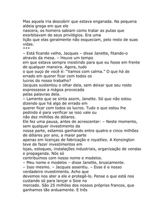 Mas aquela iria descobrir que estava enganada. Na pequena
aldeia grega em que ele
nascera, os homens sabiam como tratar as putas que
exorbitavam de seus privilégios. Era uma
lição que elas geralmente não esqueciam, pelo resto de suas
vidas.
***
– Está ficando velho, Jacques – disse Janette, fitando-o
através da mesa. – Houve um tempo
em que estava sempre insistindo para que eu fosse em frente
de qualquer maneira. Agora, tudo
o que ouço de você é: “Vamos com calma.” O que há de
errado em querer ficar com todos os
lucros do nosso trabalho?
Jacques sustentou o olhar dela, sem deixar que seu rosto
expressasse a mágoa provocada
pelas palavras dela.
– Lamento que se sinta assim, Janette. Só que não estou
dizendo que há algo de errado em
querer ficar com todos os lucros. Tudo o que estou lhe
pedindo é para verificar se isso vale ou
não dez milhões de dólares.
Ele fez uma pausa, antes de acrescentar: – Neste momento,
sem qualquer investimento da
nossa parte, estamos ganhando entre quatro e cinco milhões
de dólares por ano, a maior parte
apenas em licenças de fabricação e royalties. A Kensington
teve de fazer investimentos em
lojas, estoques, instalações industriais, organização de vendas
e propaganda. Nós só
contribuímos com nosso nome e modelos.
– Meu nome e modelos – disse Janette, bruscamente.
– Isso mesmo. – Jacques assentiu. – Esse é o nosso
verdadeiro investimento. Acho que
devemos nos ater a ele e protegê-lo. Pense o que está nos
custando só para lançar o Soie no
mercado. São 25 milhões dos nossos próprios francos, que
ganhamos tão arduamente. E três
 
