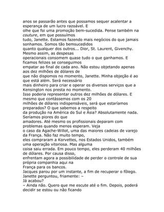anos se passarão antes que possamos sequer acalentar a
esperança de um lucro razoável. E
olhe que foi uma promoção bem-sucedida. Pense também na
couture, em que possuímos
tudo, Janette. Estamos fazendo mais negócios do que jamais
sonhamos. Somos tão bemsucedidos
quanto qualquer dos outros... Dior, St. Laurent, Givenchy.
Mesmo assim, as despesas
operacionais consomem quase tudo o que ganhamos. E
ficamos felizes se conseguimos
empatar ao final de cada ano. Não estou objetando apenas
aos dez milhões de dólares de
que não dispomos no momento, Janette. Minha objeção é ao
que está além. Será necessário
mais dinheiro para criar e operar os diversos serviços que a
Kensington nos presta no momento.
Isso poderia representar outros dez milhões de dólares. E
mesmo que contássemos com os 20
milhões de dólares indispensáveis, será que estaríamos
preparados? O que sabemos a respeito
da produção na América do Sul e Ásia? Absolutamente nada.
Seríamos piores do que
amadores. Até mesmo os profissionais deparam com
problemas quando menos esperam. Veja
o caso da Agache-Willot, uma das maiores cadeias de varejo
da França. Não faz muito tempo,
eles compraram a Korvettes, nos Estados Unidos, também
uma operação vitoriosa. Mas alguma
coisa saiu errada. Em pouco tempo, eles perderam 40 milhões
de dólares. Por causa disso,
enfrentam agora a possibilidade de perder o controle de sua
própria companhia aqui na
França para os bancos.
Jacques parou por um instante, a fim de recuperar o fôlego.
Janette perguntou, friamente: –
Já acabou?
– Ainda não. Quero que me escute até o fim. Depois, poderá
decidir se estou ou não ficando
 