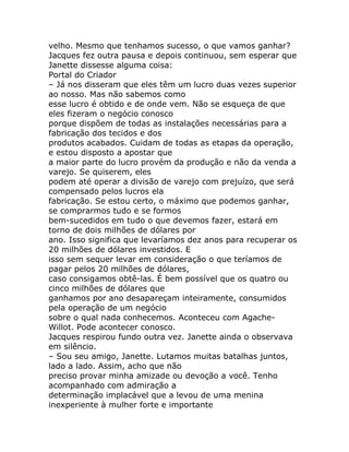 velho. Mesmo que tenhamos sucesso, o que vamos ganhar?
Jacques fez outra pausa e depois continuou, sem esperar que
Janette dissesse alguma coisa:
Portal do Criador
– Já nos disseram que eles têm um lucro duas vezes superior
ao nosso. Mas não sabemos como
esse lucro é obtido e de onde vem. Não se esqueça de que
eles fizeram o negócio conosco
porque dispõem de todas as instalações necessárias para a
fabricação dos tecidos e dos
produtos acabados. Cuidam de todas as etapas da operação,
e estou disposto a apostar que
a maior parte do lucro provém da produção e não da venda a
varejo. Se quiserem, eles
podem até operar a divisão de varejo com prejuízo, que será
compensado pelos lucros ela
fabricação. Se estou certo, o máximo que podemos ganhar,
se comprarmos tudo e se formos
bem-sucedidos em tudo o que devemos fazer, estará em
torno de dois milhões de dólares por
ano. Isso significa que levaríamos dez anos para recuperar os
20 milhões de dólares investidos. E
isso sem sequer levar em consideração o que teríamos de
pagar pelos 20 milhões de dólares,
caso consigamos obtê-las. É bem possível que os quatro ou
cinco milhões de dólares que
ganhamos por ano desapareçam inteiramente, consumidos
pela operação de um negócio
sobre o qual nada conhecemos. Aconteceu com Agache-
Willot. Pode acontecer conosco.
Jacques respirou fundo outra vez. Janette ainda o observava
em silêncio.
– Sou seu amigo, Janette. Lutamos muitas batalhas juntos,
lado a lado. Assim, acho que não
preciso provar minha amizade ou devoção a você. Tenho
acompanhado com admiração a
determinação implacável que a levou de uma menina
inexperiente à mulher forte e importante
 