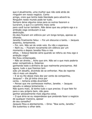 que é atualmente, uma mulher que não está atrás de
ninguém em nosso negócio. Como
amigo, creio que tenho toda liberdade para adverti-la.
Ninguém neste mundo pode ter tudo.
Sempre deixe alguma coisa para os outros fazerem e
lucrarem, o que é o caminho mais certo
para você lucrar também. Não deixe que seu próprio ego e a
ambição cega conduzam à sua
destruição.
Os dois ficaram em silêncio por um longo tempo, apenas se
olhando.
Janette finalmente falou: – Foi um discurso e tanto. – Jacques
assentiu, lentamente.
– Foi, sim. Não sei de onde veio. Eu não o esperava.
– Nem eu. – Ficaram novamente em silêncio por um
momento e depois Janette fitou-o nos
olhos. – Estava falando sério quando se referiu ao meu ego e
ambição cega?
Ele ficou embaraçado.
– Não sei direito... Acho que sim. Não sei o que mais poderia
estar compelindo-a. Estamos
ganhando todo o dinheiro de que realmente precisamos. Até
agora, tudo o que fizemos tem
sido um desafio, divertido de se enfrentar. Mas de repente
não é mais um desafio.
– E se eu lhe desse mais dez por cento da companhia,
Jacques? – Ele já tinha cinco por
cento. – Acharia então divertido?
– Pensei que me conhecesse melhor, Janette. – Jacques
sacudiu a cabeça lentamente. –
Não quero mais. Já tenho tudo o que preciso. O que falei foi
para o seu próprio bem, não para
ganhar pessoalmente mais alguma coisa.
– O que diria se eu respondesse que pretendo fazer o negócio
de qualquer maneira, apesar
do seu conselho?
Jacques fitou-a atentamente. – Diria: “Boa sorte, Janette.”
Ela sustentou o olhar dele.
 