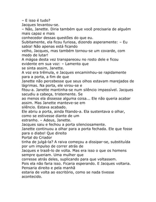 – E isso é tudo?
Jacques levantou-se.
– Não, Janette. Diria também que você precisaria de alguém
mais capaz e mais
conhecedor dessas questões do que eu.
Subitamente, ela ficou furiosa, dizendo asperamente: – Eu
sabia! Não apenas está ficando
velho, Jacques, mas também tornou-se um covarde, com
medo de lutar!
A mágoa desta vez transpareceu no rosto dele e ficou
evidente em sua voz: – Lamento que
se sinta assim, Janette.
A voz era trêmula, e Jacques encaminhou-se rapidamente
para a porta, a fim de que
Janette não percebesse que seus olhos estavam marejados de
lágrimas. Na porta, ele virou-se e
fitou-a. Janette mantinha-se num silêncio impassível. Jacques
sacudiu a cabeça, tristemente. Se
ao menos ela dissesse alguma coisa... Ele não queria acabar
assim. Mas Janette manteve-se em
silêncio. Estava acabado.
Ele abriu a porta, ainda fitando-a. Ela sustentava o olhar,
como se estivesse diante de um
estranho. – Adeus, Janette.
Jacques saiu e fechou a porta silenciosamente.
Janette continuou a olhar para a porta fechada. Ele que fosse
para o diabo! Que direito
Portal do Criador
tinha de julgá-la? A raiva começou a dissipar-se, substituída
por um impulso de correr atrás de
Jacques e trazê-lo de volta. Mas era isso o que os homens
sempre queriam. Uma mulher que
corresse atrás deles, suplicando para que voltassem.
Pois ela não faria isso. Ficaria esperando. E Jacques voltaria.
Pensaria direito e pela manhã
estaria de volta ao escritório, como se nada tivesse
acontecido.
 