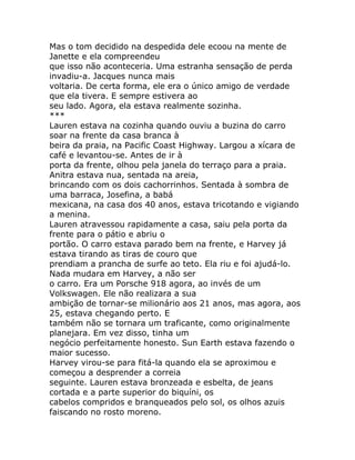 Mas o tom decidido na despedida dele ecoou na mente de
Janette e ela compreendeu
que isso não aconteceria. Uma estranha sensação de perda
invadiu-a. Jacques nunca mais
voltaria. De certa forma, ele era o único amigo de verdade
que ela tivera. E sempre estivera ao
seu lado. Agora, ela estava realmente sozinha.
***
Lauren estava na cozinha quando ouviu a buzina do carro
soar na frente da casa branca à
beira da praia, na Pacific Coast Highway. Largou a xícara de
café e levantou-se. Antes de ir à
porta da frente, olhou pela janela do terraço para a praia.
Anitra estava nua, sentada na areia,
brincando com os dois cachorrinhos. Sentada à sombra de
uma barraca, Josefina, a babá
mexicana, na casa dos 40 anos, estava tricotando e vigiando
a menina.
Lauren atravessou rapidamente a casa, saiu pela porta da
frente para o pátio e abriu o
portão. O carro estava parado bem na frente, e Harvey já
estava tirando as tiras de couro que
prendiam a prancha de surfe ao teto. Ela riu e foi ajudá-lo.
Nada mudara em Harvey, a não ser
o carro. Era um Porsche 918 agora, ao invés de um
Volkswagen. Ele não realizara a sua
ambição de tornar-se milionário aos 21 anos, mas agora, aos
25, estava chegando perto. E
também não se tornara um traficante, como originalmente
planejara. Em vez disso, tinha um
negócio perfeitamente honesto. Sun Earth estava fazendo o
maior sucesso.
Harvey virou-se para fitá-la quando ela se aproximou e
começou a desprender a correia
seguinte. Lauren estava bronzeada e esbelta, de jeans
cortada e a parte superior do biquíni, os
cabelos compridos e branqueados pelo sol, os olhos azuis
faiscando no rosto moreno.
 
