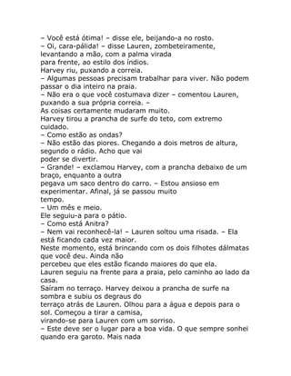 – Você está ótima! – disse ele, beijando-a no rosto.
– Oi, cara-pálida! – disse Lauren, zombeteiramente,
levantando a mão, com a palma virada
para frente, ao estilo dos índios.
Harvey riu, puxando a correia.
– Algumas pessoas precisam trabalhar para viver. Não podem
passar o dia inteiro na praia.
– Não era o que você costumava dizer – comentou Lauren,
puxando a sua própria correia. –
As coisas certamente mudaram muito.
Harvey tirou a prancha de surfe do teto, com extremo
cuidado.
– Como estão as ondas?
– Não estão das piores. Chegando a dois metros de altura,
segundo o rádio. Acho que vai
poder se divertir.
– Grande! – exclamou Harvey, com a prancha debaixo de um
braço, enquanto a outra
pegava um saco dentro do carro. – Estou ansioso em
experimentar. Afinal, já se passou muito
tempo.
– Um mês e meio.
Ele seguiu-a para o pátio.
– Como está Anitra?
– Nem vai reconhecê-la! – Lauren soltou uma risada. – Ela
está ficando cada vez maior.
Neste momento, está brincando com os dois filhotes dálmatas
que você deu. Ainda não
percebeu que eles estão ficando maiores do que ela.
Lauren seguiu na frente para a praia, pelo caminho ao lado da
casa.
Saíram no terraço. Harvey deixou a prancha de surfe na
sombra e subiu os degraus do
terraço atrás de Lauren. Olhou para a água e depois para o
sol. Começou a tirar a camisa,
virando-se para Lauren com um sorriso.
– Este deve ser o lugar para a boa vida. O que sempre sonhei
quando era garoto. Mais nada
 