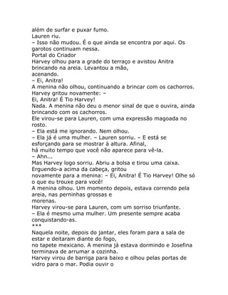 além de surfar e puxar fumo.
Lauren riu.
– Isso não mudou. É o que ainda se encontra por aqui. Os
garotos continuam nessa.
Portal do Criador
Harvey olhou para a grade do terraço e avistou Anitra
brincando na areia. Levantou a mão,
acenando.
– Ei, Anitra!
A menina não olhou, continuando a brincar com os cachorros.
Harvey gritou novamente: –
Ei, Anitra! É Tio Harvey!
Nada. A menina não deu o menor sinal de que o ouvira, ainda
brincando com os cachorros.
Ele virou-se para Lauren, com uma expressão magoada no
rosto.
– Ela está me ignorando. Nem olhou.
– Ela já é uma mulher. – Lauren sorriu. – E está se
esforçando para se mostrar à altura. Afinal,
há muito tempo que você não aparece para vê-la.
– Ahn...
Mas Harvey logo sorriu. Abriu a bolsa e tirou uma caixa.
Erguendo-a acima da cabeça, gritou
novamente para a menina: – Ei, Anitra! É Tio Harvey! Olhe só
o que eu trouxe para você!
A menina olhou. Um momento depois, estava correndo pela
areia, nas perninhas grossas e
morenas.
Harvey virou-se para Lauren, com um sorriso triunfante.
– Ela é mesmo uma mulher. Um presente sempre acaba
conquistando-as.
***
Naquela noite, depois do jantar, eles foram para a sala de
estar e deitaram diante do fogo,
no tapete mexicano. A menina já estava dormindo e Josefina
terminava de arrumar a cozinha.
Harvey virou de barriga para baixo e olhou pelas portas de
vidro para o mar. Podia ouvir o
 