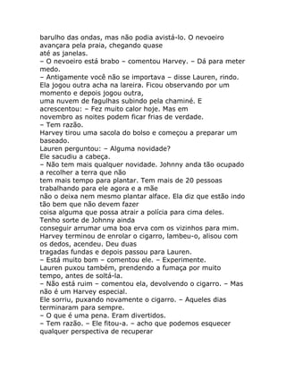 barulho das ondas, mas não podia avistá-lo. O nevoeiro
avançara pela praia, chegando quase
até as janelas.
– O nevoeiro está brabo – comentou Harvey. – Dá para meter
medo.
– Antigamente você não se importava – disse Lauren, rindo.
Ela jogou outra acha na lareira. Ficou observando por um
momento e depois jogou outra,
uma nuvem de fagulhas subindo pela chaminé. E
acrescentou: – Fez muito calor hoje. Mas em
novembro as noites podem ficar frias de verdade.
– Tem razão.
Harvey tirou uma sacola do bolso e começou a preparar um
baseado.
Lauren perguntou: – Alguma novidade?
Ele sacudiu a cabeça.
– Não tem mais qualquer novidade. Johnny anda tão ocupado
a recolher a terra que não
tem mais tempo para plantar. Tem mais de 20 pessoas
trabalhando para ele agora e a mãe
não o deixa nem mesmo plantar alface. Ela diz que estão indo
tão bem que não devem fazer
coisa alguma que possa atrair a polícia para cima deles.
Tenho sorte de Johnny ainda
conseguir arrumar uma boa erva com os vizinhos para mim.
Harvey terminou de enrolar o cigarro, lambeu-o, alisou com
os dedos, acendeu. Deu duas
tragadas fundas e depois passou para Lauren.
– Está muito bom – comentou ele. – Experimente.
Lauren puxou também, prendendo a fumaça por muito
tempo, antes de soltá-la.
– Não está ruim – comentou ela, devolvendo o cigarro. – Mas
não é um Harvey especial.
Ele sorriu, puxando novamente o cigarro. – Aqueles dias
terminaram para sempre.
– O que é uma pena. Eram divertidos.
– Tem razão. – Ele fitou-a. – acho que podemos esquecer
qualquer perspectiva de recuperar
 