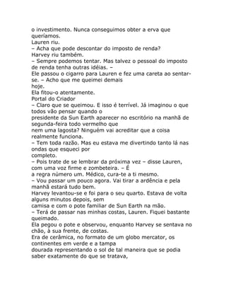 o investimento. Nunca conseguimos obter a erva que
queríamos.
Lauren riu.
– Acha que pode descontar do imposto de renda?
Harvey riu também.
– Sempre podemos tentar. Mas talvez o pessoal do imposto
de renda tenha outras idéias. –
Ele passou o cigarro para Lauren e fez uma careta ao sentar-
se. – Acho que me queimei demais
hoje.
Ela fitou-o atentamente.
Portal do Criador
– Claro que se queimou. E isso é terrível. Já imaginou o que
todos vão pensar quando o
presidente da Sun Earth aparecer no escritório na manhã de
segunda-feira todo vermelho que
nem uma lagosta? Ninguém vai acreditar que a coisa
realmente funciona.
– Tem toda razão. Mas eu estava me divertindo tanto lá nas
ondas que esqueci por
completo.
– Pois trate de se lembrar da próxima vez – disse Lauren,
com uma voz firme e zombeteira. – É
a regra número um. Médico, cura-te a ti mesmo.
– Vou passar um pouco agora. Vai tirar a ardência e pela
manhã estará tudo bem.
Harvey levantou-se e foi para o seu quarto. Estava de volta
alguns minutos depois, sem
camisa e com o pote familiar de Sun Earth na mão.
– Terá de passar nas minhas costas, Lauren. Fiquei bastante
queimado.
Ela pegou o pote e observou, enquanto Harvey se sentava no
chão, à sua frente, de costas.
Era de cerâmica, no formato de um globo mercator, os
continentes em verde e a tampa
dourada representando o sol de tal maneira que se podia
saber exatamente do que se tratava,
 